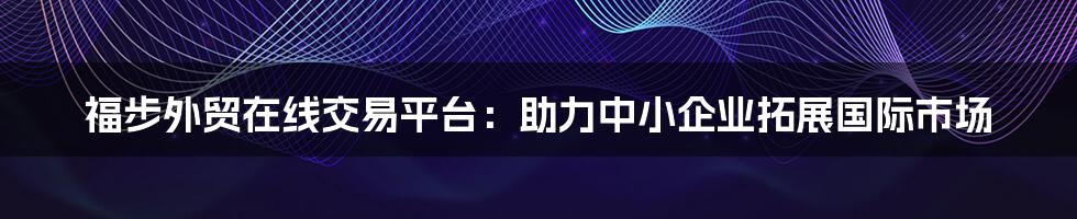 福步外贸在线交易平台：助力中小企业拓展国际市场