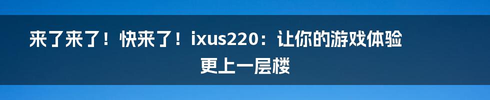 来了来了！快来了！ixus220：让你的游戏体验更上一层楼