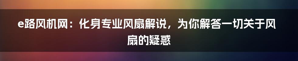 e路风机网：化身专业风扇解说，为你解答一切关于风扇的疑惑