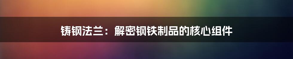 铸钢法兰：解密钢铁制品的核心组件