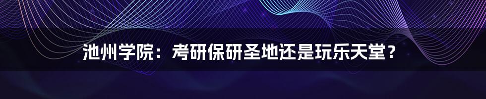 池州学院：考研保研圣地还是玩乐天堂？