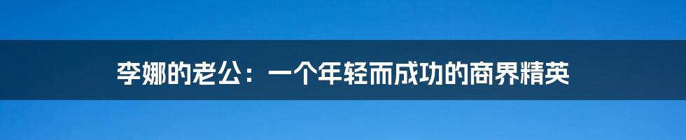 李娜的老公：一个年轻而成功的商界精英