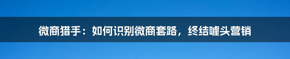 微商猎手：如何识别微商套路，终结噱头营销