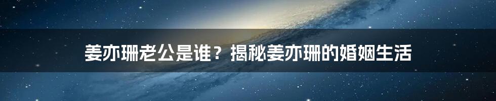 姜亦珊老公是谁？揭秘姜亦珊的婚姻生活