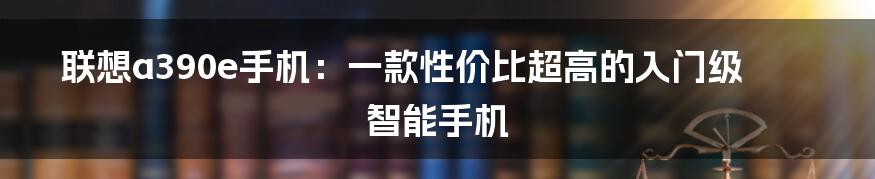 联想a390e手机：一款性价比超高的入门级智能手机