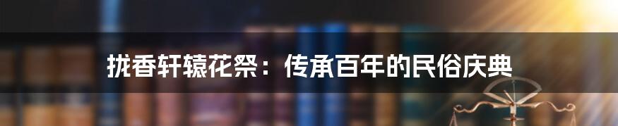 拢香轩辕花祭：传承百年的民俗庆典