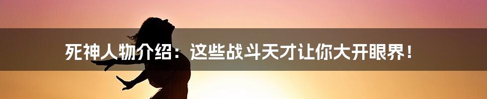 死神人物介绍：这些战斗天才让你大开眼界！