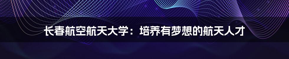 长春航空航天大学：培养有梦想的航天人才