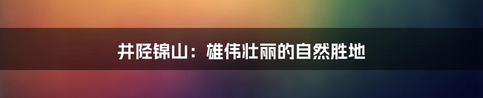 井陉锦山：雄伟壮丽的自然胜地