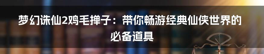 梦幻诛仙2鸡毛掸子：带你畅游经典仙侠世界的必备道具