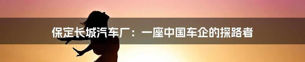 保定长城汽车厂：一座中国车企的探路者