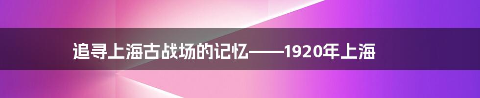 追寻上海古战场的记忆——1920年上海