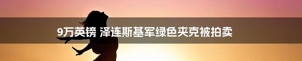 9万英镑 泽连斯基军绿色夹克被拍卖