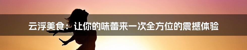 云浮美食：让你的味蕾来一次全方位的震撼体验