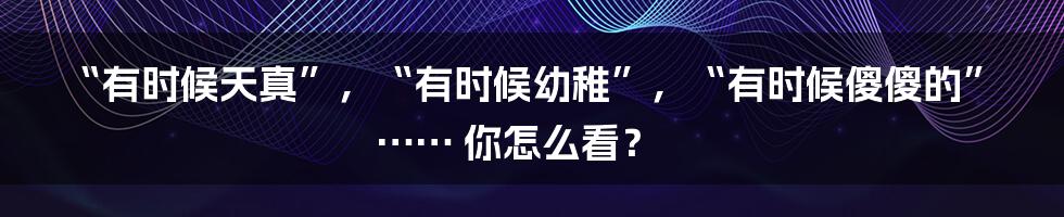 “有时候天真”，“有时候幼稚”，“有时候傻傻的”…… 你怎么看？