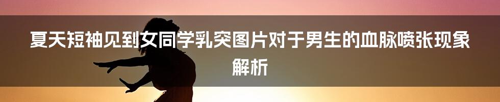 夏天短袖见到女同学乳突图片对于男生的血脉喷张现象解析