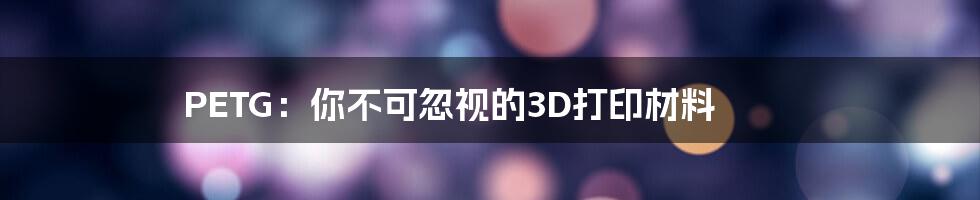 PETG：你不可忽视的3D打印材料