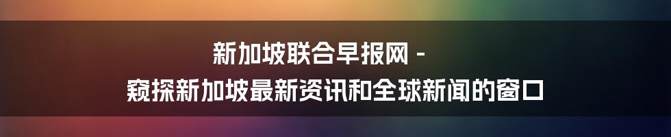 新加坡联合早报网 - 窥探新加坡最新资讯和全球新闻的窗口