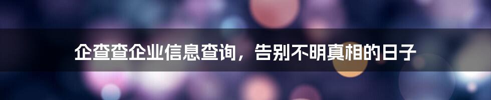 企查查企业信息查询，告别不明真相的日子