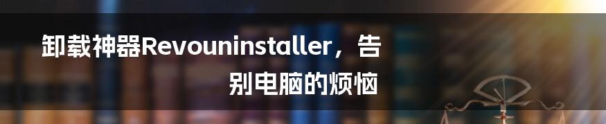 卸载神器Revouninstaller，告别电脑的烦恼