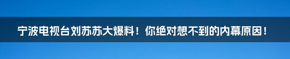 宁波电视台刘苏苏大爆料！你绝对想不到的内幕原因！