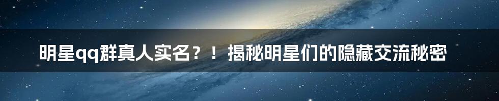 明星qq群真人实名？！揭秘明星们的隐藏交流秘密