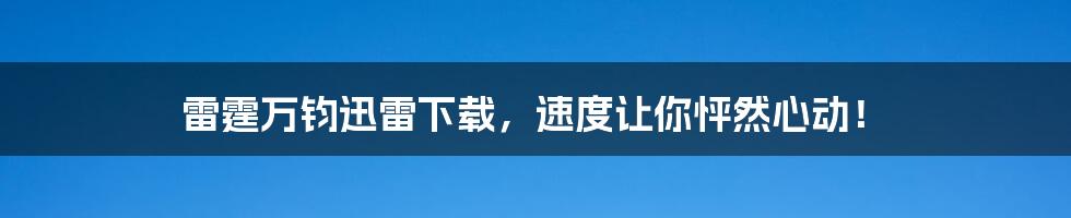 雷霆万钧迅雷下载，速度让你怦然心动！