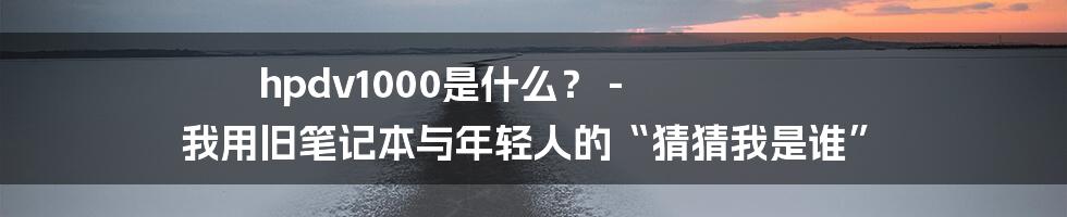 hpdv1000是什么？ - 我用旧笔记本与年轻人的“猜猜我是谁”