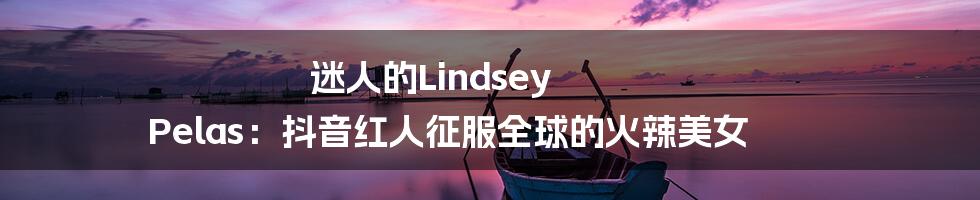 迷人的Lindsey Pelas：抖音红人征服全球的火辣美女