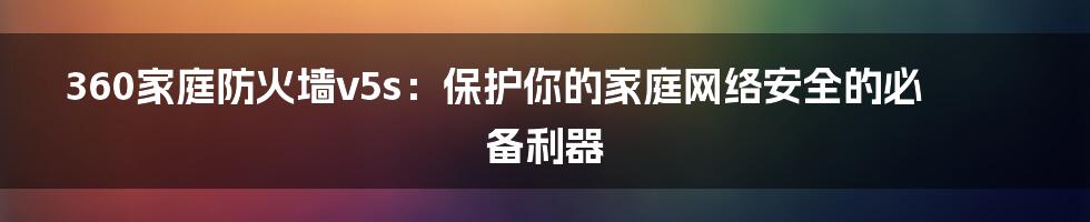 360家庭防火墙v5s：保护你的家庭网络安全的必备利器