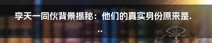 李天一同伙背景揭秘：他们的真实身份原来是...