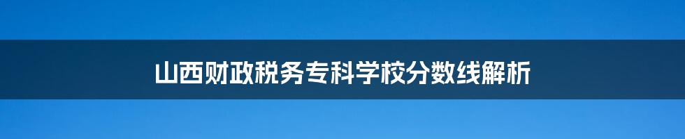 山西财政税务专科学校分数线解析