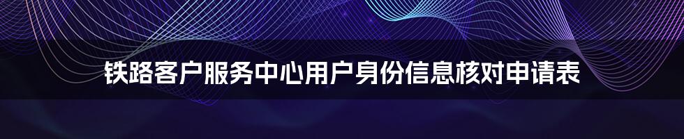 铁路客户服务中心用户身份信息核对申请表