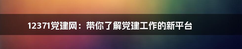 12371党建网：带你了解党建工作的新平台