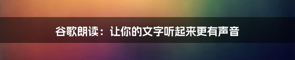 谷歌朗读：让你的文字听起来更有声音