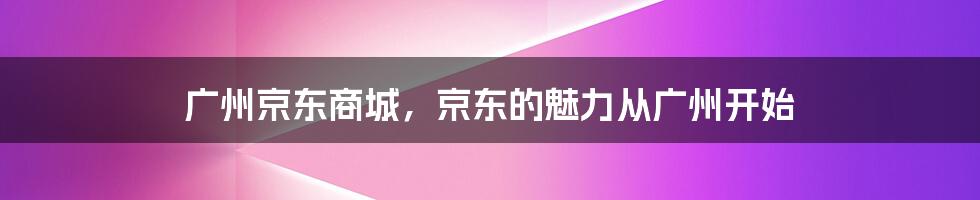 广州京东商城，京东的魅力从广州开始