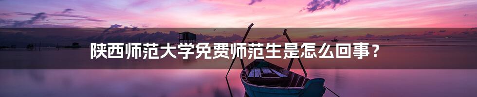 陕西师范大学免费师范生是怎么回事？