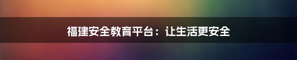 福建安全教育平台：让生活更安全