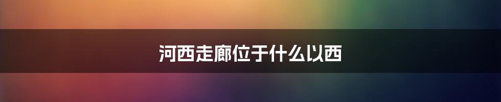 河西走廊位于什么以西