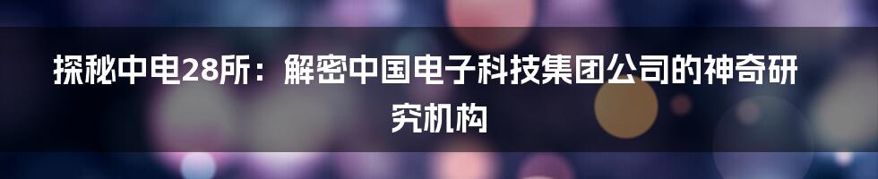 探秘中电28所：解密中国电子科技集团公司的神奇研究机构