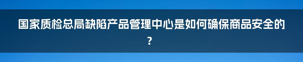 国家质检总局缺陷产品管理中心是如何确保商品安全的？