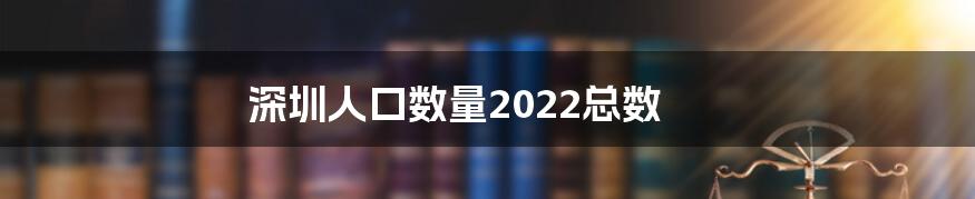 深圳人口数量2022总数