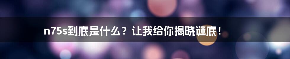 n75s到底是什么？让我给你揭晓谜底！