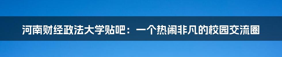 河南财经政法大学贴吧：一个热闹非凡的校园交流圈