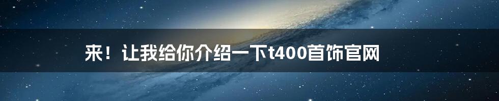 来！让我给你介绍一下t400首饰官网