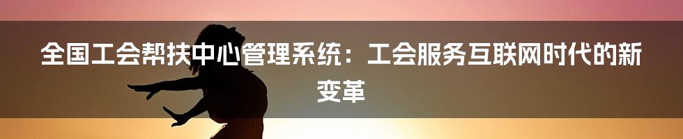 全国工会帮扶中心管理系统：工会服务互联网时代的新变革