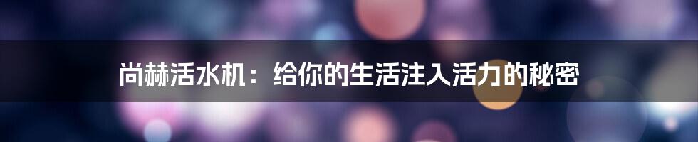 尚赫活水机：给你的生活注入活力的秘密