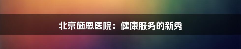 北京施恩医院：健康服务的新秀