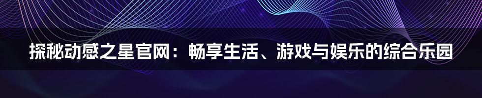 探秘动感之星官网：畅享生活、游戏与娱乐的综合乐园