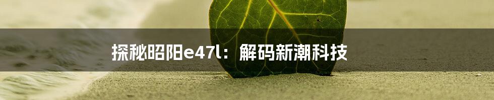 探秘昭阳e47l：解码新潮科技